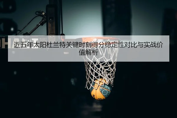 近五年太阳杜兰特关键时刻得分稳定性对比与实战价值解析