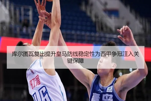库尔图瓦复出提升皇马防线稳定性为西甲争冠注入关键保障