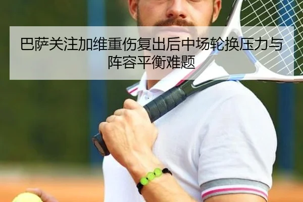 巴萨关注加维重伤复出后中场轮换压力与阵容平衡难题