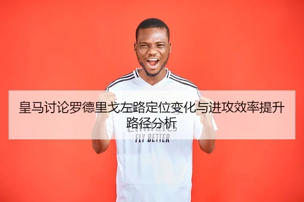 皇马讨论罗德里戈左路定位变化与进攻效率提升路径分析
