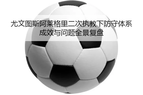 尤文图斯阿莱格里二次执教下防守体系成效与问题全景复盘