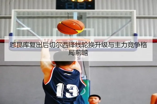 恩昆库复出后切尔西锋线轮换升级与主力竞争格局前瞻