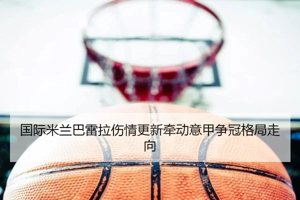 国际米兰巴雷拉伤情更新牵动意甲争冠格局走向
