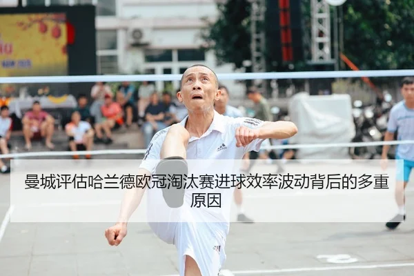 曼城评估哈兰德欧冠淘汰赛进球效率波动背后的多重原因