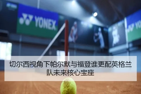 切尔西视角下帕尔默与福登谁更配英格兰队未来核心宝座