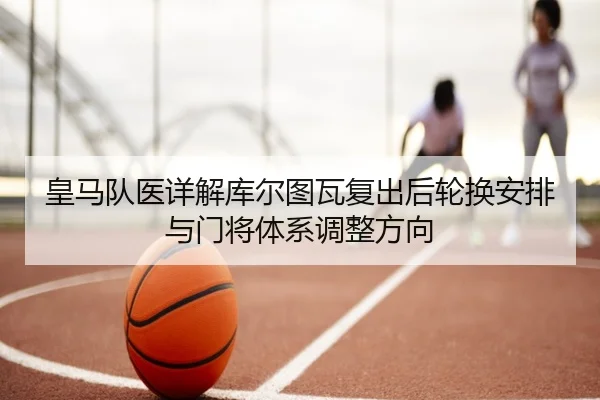 皇马队医详解库尔图瓦复出后轮换安排与门将体系调整方向