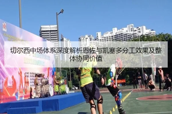 切尔西中场体系深度解析恩佐与凯塞多分工效果及整体协同价值