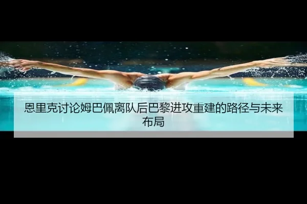恩里克讨论姆巴佩离队后巴黎进攻重建的路径与未来布局