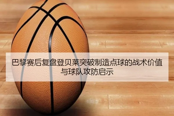巴黎赛后复盘登贝莱突破制造点球的战术价值与球队攻防启示
