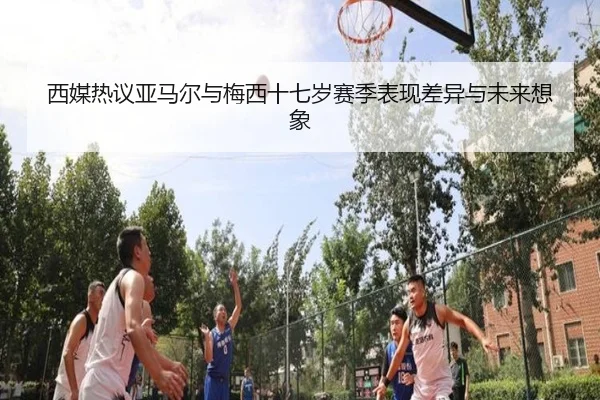 西媒热议亚马尔与梅西十七岁赛季表现差异与未来想象