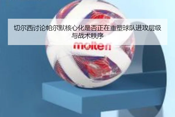 切尔西讨论帕尔默核心化是否正在重塑球队进攻层级与战术秩序