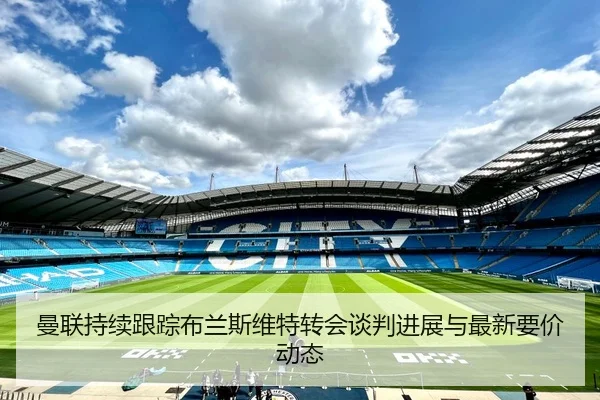曼联持续跟踪布兰斯维特转会谈判进展与最新要价动态