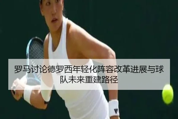 罗马讨论德罗西年轻化阵容改革进展与球队未来重建路径