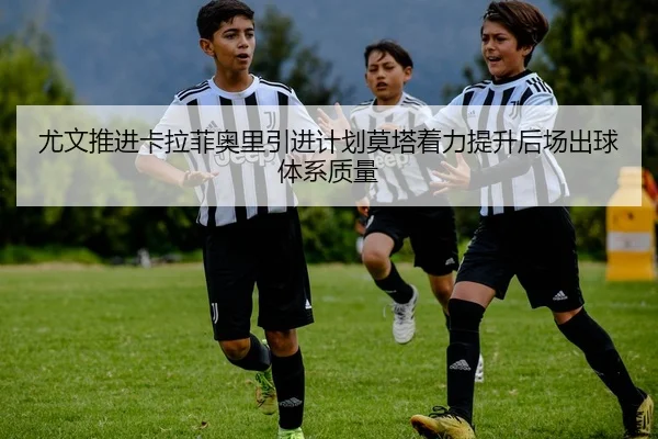 尤文推进卡拉菲奥里引进计划莫塔着力提升后场出球体系质量